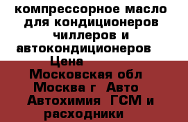 компрессорное масло для кондиционеров,чиллеров и автокондиционеров. › Цена ­ 4 500 - Московская обл., Москва г. Авто » Автохимия, ГСМ и расходники   